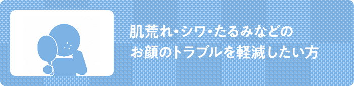 肌荒れ・シワ・たるみ などのお顔のトラブルを 軽減したい方